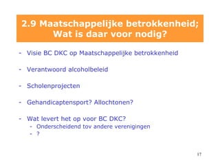 2.9 Maatschappelijke betrokkenheid; Wat is daar voor nodig? Visie BC DKC op Maatschappelijke betrokkenheid V erantwoord alcoholbeleid Scholenprojecten Gehandicaptensport? Allochtonen? Wat levert het op voor BC DKC? Onderscheidend tov andere verenigingen ? 