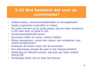 Heldere taken, verantwoordelijkheden en bevoegdheden Goede organisatie (voorzitter en leden)  De juiste mensen op de juiste plaats, laat de leden schitteren in die taak waar ze goed in zijn,  Verantwoordelijkheid nemen Successen halen en vieren, plezier hebben Elkaar aanspreken, vanuit een cultuur van verbeteren, dus vooral complimenten Analyseer de fouten maar ook de successen Een planmatige aanpak die past in het meerjarenbeleid Doelmatig en effectief werken, dat kost van ieder relatief weinig tijd Eenduidige lijnen van en naar het bestuur 2.10 Wat betekent dat voor de  commissies? 