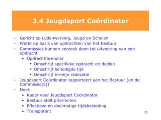 Gericht op Ledenwerving, Jeugd en Scholen Werkt op basis van opdrachten van het Bestuur Commissies kunnen verzoek doen tot uitvoering van een opdracht Opdrachtformulier Omschrijf specifieke opdracht en doelen Omschrijf benodigde tijd Omschrijf termijn realisatie Jeugdsport Coördinator rapporteert aan het Bestuur (en de Commissie(s)) Doel: Kader voor Jeugdsport Coördinator  Bestuur stelt prioriteiten Effectieve en doelmatige tijdsbesteding Transparant 3.4 Jeugdsport Co ö rdinator 