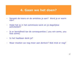 Spreekt de koers en de ambities je aan?  Word je er warm van? Helpt het je in het commissie-werk en je dagelijkse activiteiten? Is er bereidheid tav de consequenties ( you win some, you lose some) Is het haalbaar denk je? Waar moeten we nog meer aan denken? Wat mist er nog? 4. Gaan we het doen? 
