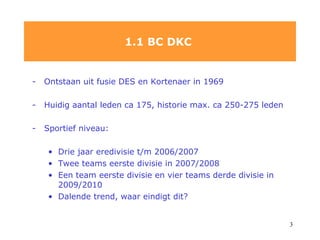 Ontstaan uit fusie DES en Kortenaer in 1969 Huidig aantal leden ca 175, historie max. ca 250-275   leden Sportief niveau: Drie jaar eredivisie t/m 2006/2007 Twee teams eerste divisie in 2007/2008 Een team eerste divisie en vier teams derde divisie in 2009/2010 Dalende trend, waar eindigt dit?  1.1 BC DKC  