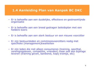 1.4 Aanleiding Plan van Aanpak BC DKC Er is behoefte aan een duidelijke, effectieve en gestroomlijnde organisatie Er is behoefte aan een breed gedragen beleidsplan met een heldere koers Er is behoefte aan een sterk bestuur en een nieuwe voorzitter Er zijn bestuursleden en commissievoorzitters nodig met specifieke (management)kwaliteiten Er zijn leden die niet alleen consumeren (training, sporthal, verenigingsleven, competitie, vrienden) maar ook een bijdrage leveren (training geven, bardienst, kopij krantje, etc) 