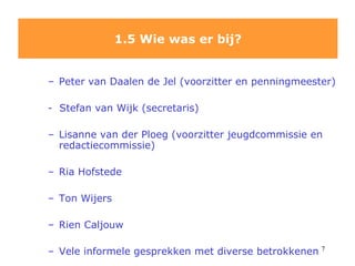 1.5 Wie was er bij? Peter van Daalen de Jel (voorzitter en penningmeester) -  Stefan van Wijk (secretaris) Lisanne van der Ploeg (voorzitter jeugdcommissie en redactiecommissie) Ria Hofstede Ton Wijers Rien Caljouw Vele informele gesprekken met diverse betrokkenen 
