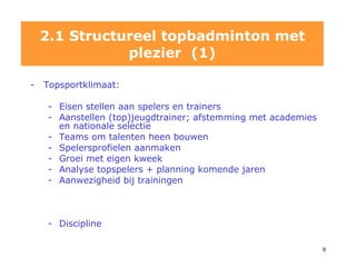 2.1 Structureel topbadminton met plezier  (1) Topsportklimaat: Eisen stellen aan spelers en trainers Aanstellen (top)jeugdtrainer; afstemming met academies en nationale selectie Teams om talenten heen bouwen Spelersprofielen aanmaken Groei met eigen kweek Analyse topspelers + planning komende jaren Aanwezigheid bij trainingen  Discipline 