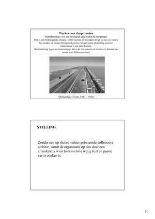10
Werken aan droge voeten
Nederland ligt voor een belangrijk deel onder de zeespiegel.
Dat is een bedreigende situatie. In het westen en noorden dreigt de zee en vanuit
het zuiden en oosten brengen de grote rivieren soms plotseling enorme
watermassa’s ons land binnen.
Bescherming tegen overstromingen door de zee, meren en rivieren is daarom de
missie van Rijkswaterstaat.
(Afsluitdijk: 32 km, 1927 – 1932)
STELLING
Zonder een op shared values gebaseerde collectieve
ambitie, wordt de organisatie op den duur een
eilandenrijk waar bureaucratie welig tiert en passie
ver te zoeken is.
 