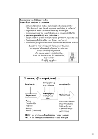 11
Kenmerken van leidinggevenden
in excellente moderne organisaties:
- ontwikkelen samen met de mensen een collectieve ambitie
“Men koos ooit voor dit vak uit passie, en die kun je verliezen”
- inspireren en betrekken medewerkers bij de strategie
- communiceren op tijd en eerlijk; zijn er en luisteren (MBWA)
- geven outputduidelijkheid en feedback
- treden assertief op naar mensen die niet goed meer zijn in het vak
- functioneren als hitteschild voor de ruis van ‘boven’
- hebben een gezaghebbende maar dienende en bescheiden attitude
A leader is best when people barely know he exists,
not so good when people obey and acclaim him,
worse when they despise him.
But a good leader, who talks little,
when the work is done, his aim fulfilled,
they will say:
We did it ourselves.
Lao Tse, 600 BC
Sturen op rijke output, tenzij ….
Input (wie) Output (wat)
Throughput;
werkproces
(hoe)
Arbeid
Grondstoffen
Kapitaal
Vragen
Kennis (= mensen)
Producten/diensten
Projectresultaten
Milieueffecten
Reputatie/image
Antwoorden
HOE = de professionele autonomie van de vakmens
WAT = de strategische autonomie van de manager
inputsturing
throughput- of
processturing outputsturing
 