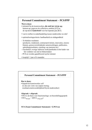 12
Personal Commitment Statement – PCS/PPP
Wat te doen:
• initiatief bij de kenniswerker, die stelt het A4-tje op;
bottom-up, gegeven de collectieve ambitie [LT] en
de top-down kaderbrief voor het lopende jaar [KT]
• vast te stellen in onderhandeling tussen medewerker en chef
• optimaliseringscriteria: haalbaarheid en uitdagendheid
- Te behalen resultaten:
(productie, rendement, contractactiviteiten, innovaties, nieuwe
klanten, grensoverschrijdende samenwerkingen, publicaties,
opleidingsresultaten, coaching van junioren etc)
- Facultatief: overige indirecte werkzaamheden in het kader van
het verdelen van staf en beheerstaken
- PCS-en worden gepubliceerd op het intranet
• looptijd: 1 jaar of 6 maanden
Personal Commitment Statement – PCS/PPP
Hoe te doen:
• bepaalt de kenniswerker zelf
(is dus een vorm van output-sturing;
resultaatverantwoordelijkheid bij de medewerker)
Afspraak = afspraak
• PCS is de basis voor functionerings- en beoordelingsgesprek
• PCS dit jaar = f(PCS vorig jaar)
TCS (Team Commitment Statement) = ΣΣΣΣ PCS-en
 