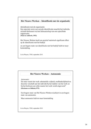 14
Identificatie met de organisatie:
Een speciale vorm van sociale identificatie waarbij het individu
zichzelf definieert via het lidmaatschap van een specifieke
organisatie.
(Mael en Ashforth, 1992)
Het Nieuwe Werken – Identificatie met de organisatie
Het Nieuwe Werken heeft een positief statistisch significant effect
op de identificatie met het bedrijf
en een hogere mate van identificatie met het bedrijf leidt tot meer
kennisdeling
Livia Weyers, TNO, september 2011
Het Nieuwe Werken – Autonomie
Autonomie:
De mate waarin het werk substantiële vrijheid, onafhankelijkheid en
discretie verschaft aan het individu bij het indelen van het werk en
bij het beslissen op welke manier het werk wordt uitgevoerd”
(Hackman en Oldham,1975)
Een hogere mate van Het Nieuwe Werken resulteert in een hogere
mate van autonomie.
Meer autonomie leidt tot meer kennisdeling
Livia Weyers, TNO, september 2011
 