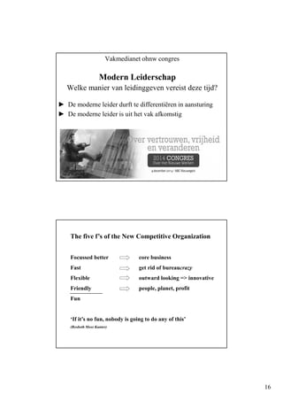 16
Vakmedianet ohnw congres
Modern Leiderschap
Welke manier van leidinggeven vereist deze tijd?
► De moderne leider durft te differentiëren in aansturing
► De moderne leider is uit het vak afkomstig
The five f’s of the New Competitive Organization
Focussed better core business
Fast get rid of bureaucrazy
Flexible outward looking => innovative
Friendly people, planet, profit
Fun
‘If it’s no fun, nobody is going to do any of this’
(Rosbeth Moss Kanter)
 