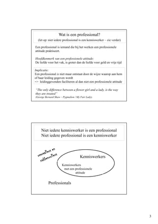3
Een professional is iemand die bij het werken een professionele
attitude praktiseert.
Hoofdkenmerk van een professionele attitude:
De liefde voor het vak, is groter dan de liefde voor geld en vrije tijd
Implicatie:
Een professional is niet maar ontstaat door de wijze waarop aan hem
of haar leiding gegeven wordt
=> leidinggevenden faciliteren al dan niet een professionele attitude
“The only difference between a flower girl and a lady, is the way
they are treated”
(George Bernard Shaw – Pygmalion / My Fair Lady).
Wat is een professional?
(let op: niet iedere professional is een kenniswerker – zie verder)
Niet iedere kenniswerker is een professional
Niet iedere professional is een kenniswerker
Professionals
Kenniswerkers
met een professionele
attitude
Kenniswerkers
 