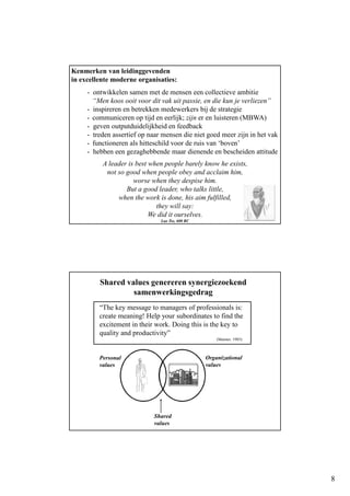 8
Kenmerken van leidinggevenden
in excellente moderne organisaties:
- ontwikkelen samen met de mensen een collectieve ambitie
“Men koos ooit voor dit vak uit passie, en die kun je verliezen”
- inspireren en betrekken medewerkers bij de strategie
- communiceren op tijd en eerlijk; zijn er en luisteren (MBWA)
- geven outputduidelijkheid en feedback
- treden assertief op naar mensen die niet goed meer zijn in het vak
- functioneren als hitteschild voor de ruis van ‘boven’
- hebben een gezaghebbende maar dienende en bescheiden attitude
A leader is best when people barely know he exists,
not so good when people obey and acclaim him,
worse when they despise him.
But a good leader, who talks little,
when the work is done, his aim fulfilled,
they will say:
We did it ourselves.
Lao Tse, 600 BC
Shared values genereren synergiezoekend
samenwerkingsgedrag
“The key message to managers of professionals is:
create meaning! Help your subordinates to find the
excitement in their work. Doing this is the key to
quality and productivity”
(Maister, 1985)
Personal
values
Organizational
values
Shared
values
 