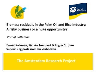 Biomass	
  residuals	
  in	
  the	
  Palm	
  Oil	
  and	
  Rice	
  Industry:	
  
A	
  risky	
  business	
  or	
  a	
  huge	
  opportunity?

Port	
  of	
  Ro(erdam

Ewout	
  Kalkman,	
  Sietske	
  Trompert	
  &	
  Rogier	
  Strijbos
Supervising	
  professor:	
  Jan	
  Verhoeven


          The	
  Amsterdam	
  Research	
  Project
 