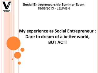 My experience as Social Entrepreneur :
Dare to dream of a better world,
BUT ACT!
Social Entrepreneurship Summer Event
19/08/2013 - LEUVEN
 