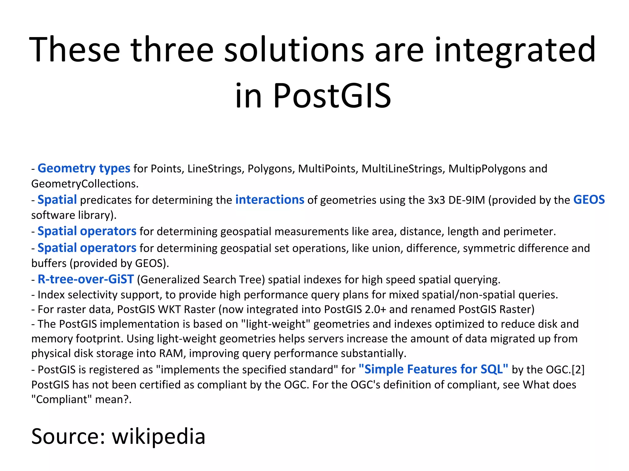 These three solutions are integrated
in PostGIS
- Geometry types for Points, LineStrings, Polygons, MultiPoints, MultiLineStrings, MultipPolygons and
GeometryCollections.
- Spatial predicates for determining the interactions of geometries using the 3x3 DE-9IM (provided by the GEOS
software library).
- Spatial operators for determining geospatial measurements like area, distance, length and perimeter.
- Spatial operators for determining geospatial set operations, like union, difference, symmetric difference and
buffers (provided by GEOS).
- R-tree-over-GiST (Generalized Search Tree) spatial indexes for high speed spatial querying.
- Index selectivity support, to provide high performance query plans for mixed spatial/non-spatial queries.
- For raster data, PostGIS WKT Raster (now integrated into PostGIS 2.0+ and renamed PostGIS Raster)
- The PostGIS implementation is based on "light-weight" geometries and indexes optimized to reduce disk and
memory footprint. Using light-weight geometries helps servers increase the amount of data migrated up from
physical disk storage into RAM, improving query performance substantially.
- PostGIS is registered as "implements the specified standard" for "Simple Features for SQL" by the OGC.[2]
PostGIS has not been certified as compliant by the OGC. For the OGC's definition of compliant, see What does
"Compliant" mean?.
Source: wikipedia
 