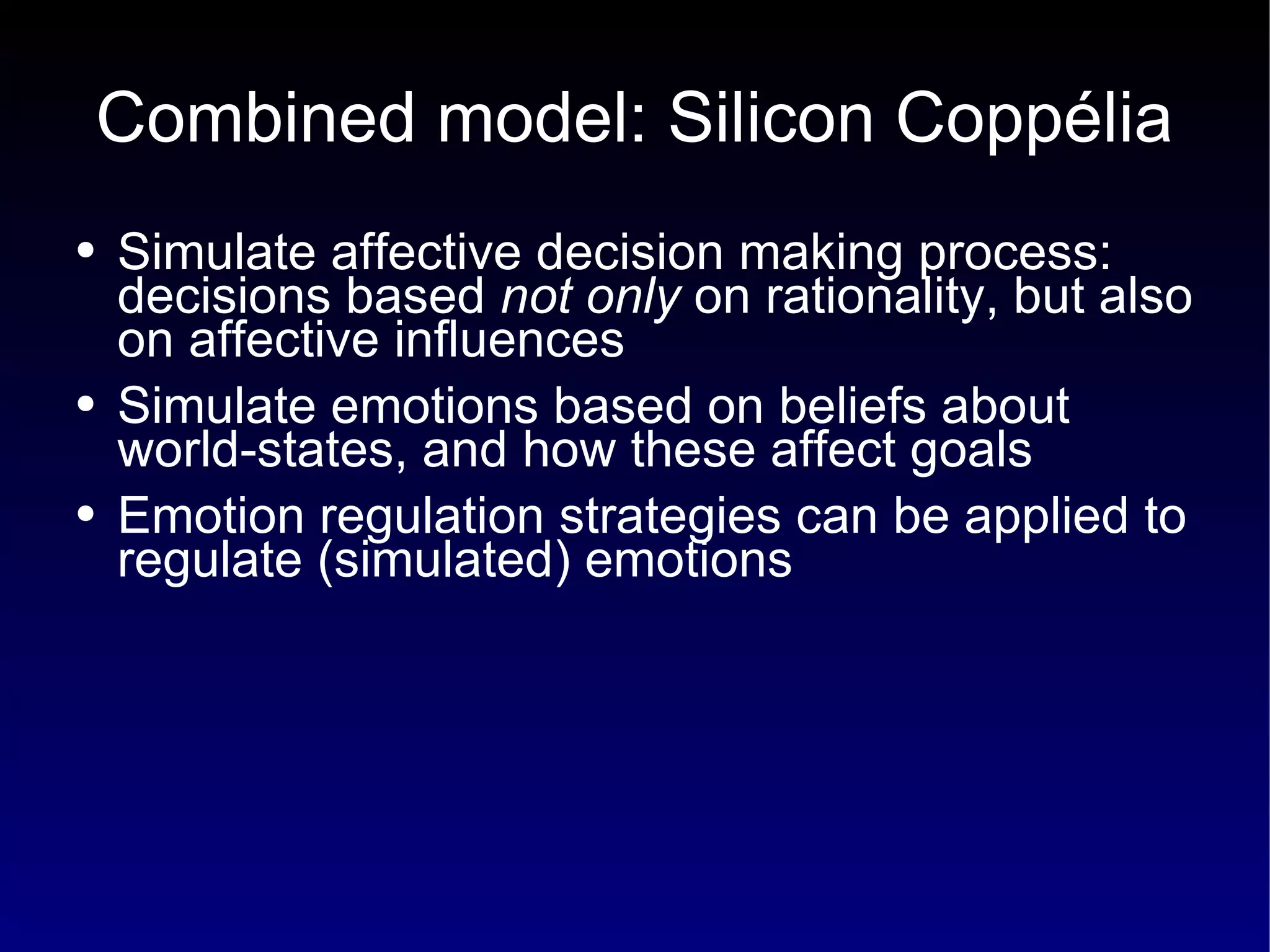 Combined model: Silicon Coppélia Simulate affective decision making process: decisions based  not only  on rationality, but also on affective influences Simulate emotions based on beliefs about world-states, and how these affect goals Emotion regulation strategies can be applied to regulate (simulated) emotions 