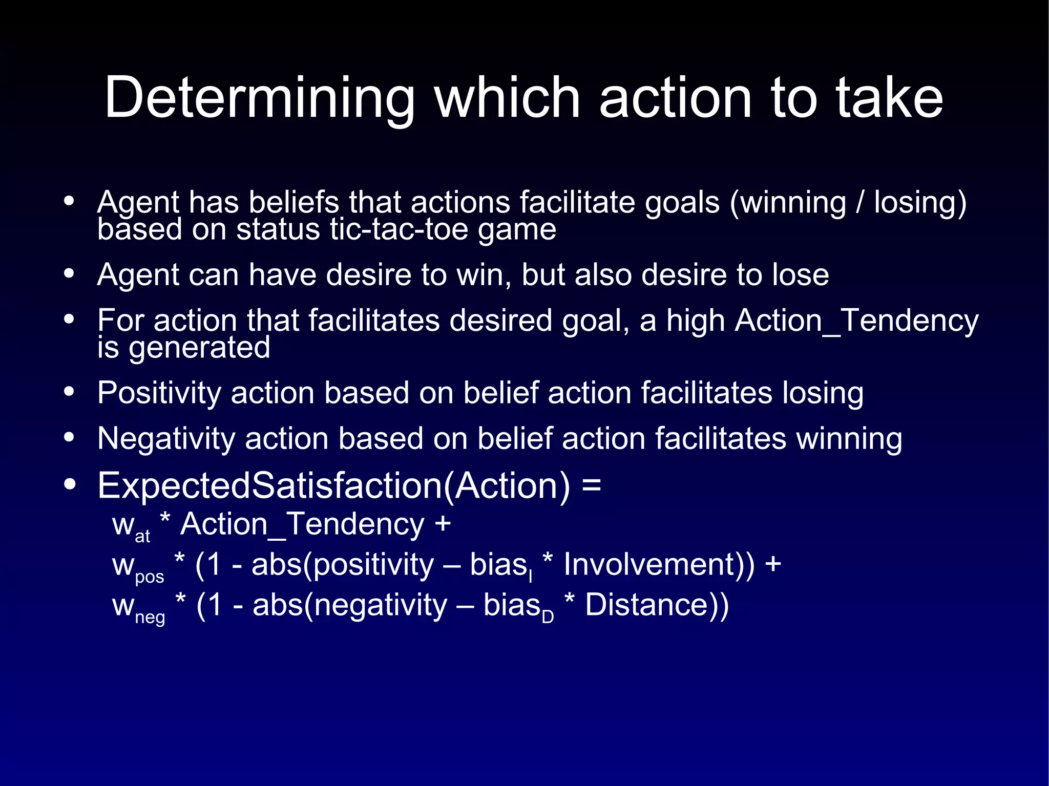 Determining which action to take Agent has beliefs that actions facilitate goals (winning / losing) based on status tic-tac-toe game Agent can have desire to win, but also desire to lose For action that facilitates desired goal, a high Action_Tendency is generated Positivity action based on belief action facilitates losing Negativity action based on belief action facilitates winning ExpectedSatisfaction(Action) =  w at  * Action_Tendency +  w pos  * (1 - abs(positivity – bias I  * Involvement)) +  w neg  * (1 - abs(negativity – bias D  * Distance)) 