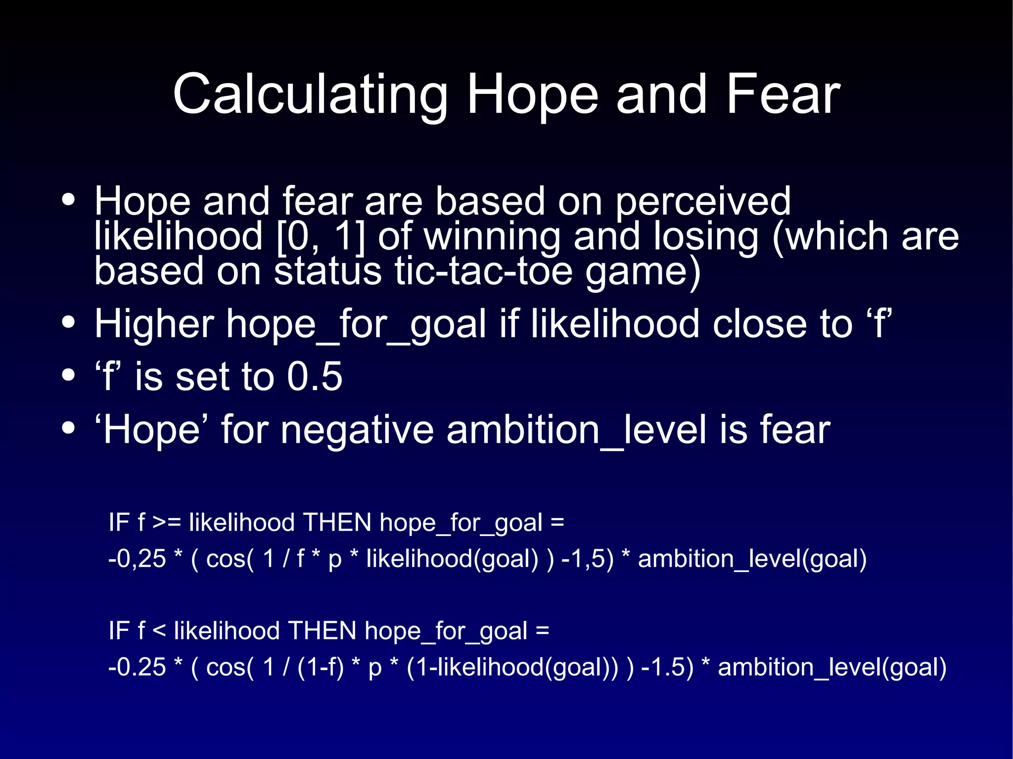 Calculating Hope and Fear Hope and fear are based on perceived likelihood [0, 1] of winning and losing (which are based on status tic-tac-toe game) Higher hope_for_goal if likelihood close to ‘f’ ‘ f’ is set to 0.5 ‘ Hope’ for negative ambition_level is fear IF f >= likelihood THEN hope_for_goal =  -0,25 * ( cos( 1 / f * p * likelihood(goal) ) -1,5) * ambition_level(goal) IF f < likelihood THEN hope_for_goal =  -0.25 * ( cos( 1 / (1-f) * p * (1-likelihood(goal)) ) -1.5) * ambition_level(goal) 