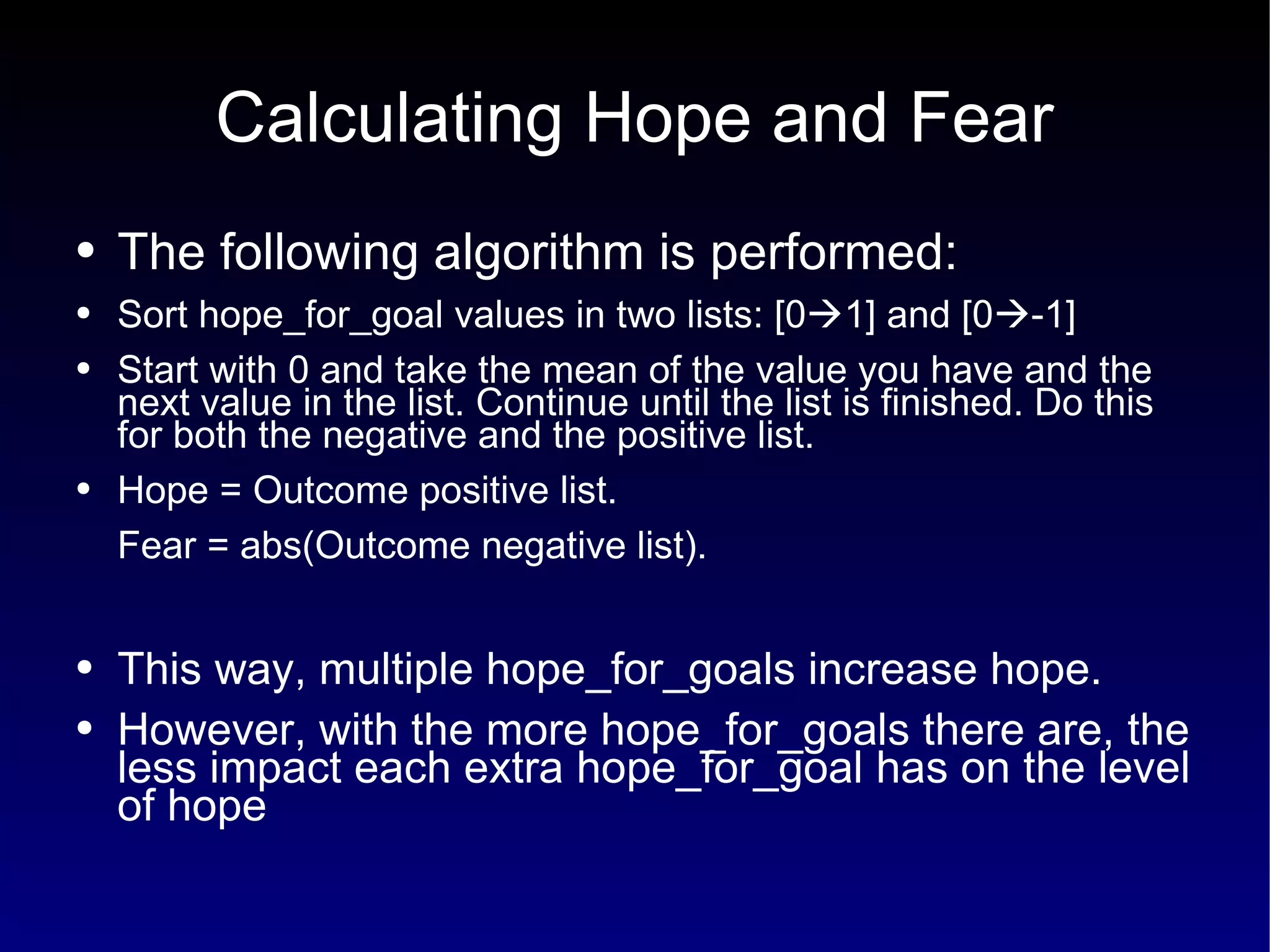 Calculating Hope and Fear The following algorithm is performed: Sort hope_for_goal values in two lists: [0  1] and [0  -1] Start with 0 and take the mean of the value you have and the next value in the list. Continue until the list is finished. Do this for both the negative and the positive list. Hope = Outcome positive list. Fear = abs(Outcome negative list). This way, multiple hope_for_goals increase hope.  However, with the more hope_for_goals there are, the less impact each extra hope_for_goal has on the level of hope 