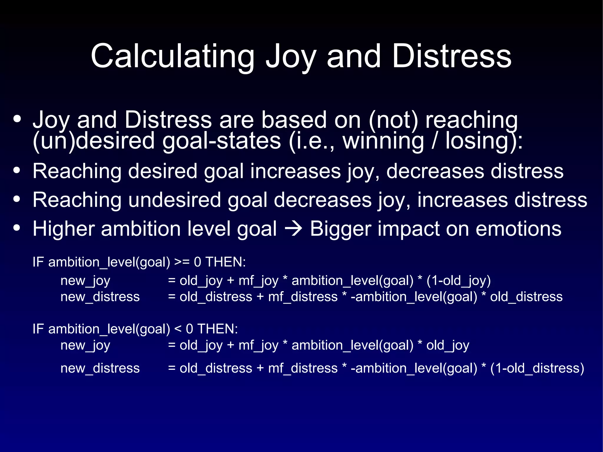 Calculating Joy and Distress Joy and Distress are based on (not) reaching (un)desired goal-states (i.e., winning / losing): Reaching desired goal increases joy, decreases distress Reaching undesired goal decreases joy, increases distress Higher ambition level goal    Bigger impact on emotions IF ambition_level(goal) >= 0 THEN: new_joy  = old_joy + mf_joy * ambition_level(goal) * (1-old_joy)   new_distress  = old_distress + mf_distress * -ambition_level(goal) * old_distress IF ambition_level(goal) < 0 THEN: n ew_joy  = old_joy + mf_joy * ambition_level(goal) * old_joy new_distress  = old_distress + mf_distress * -ambition_level(goal) * (1-old_distress)   