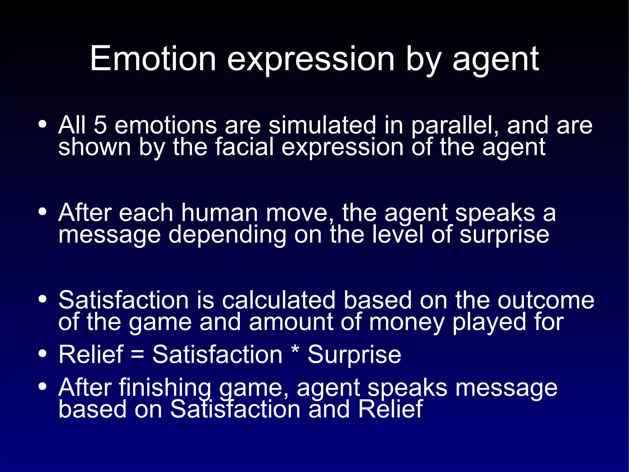 Emotion expression by agent All 5 emotions are simulated in parallel, and are shown by the facial expression of the agent After each human move, the agent speaks a message depending on the level of surprise Satisfaction is calculated based on the outcome of the game and amount of money played for Relief = Satisfaction * Surprise After finishing game, agent speaks message based on Satisfaction and Relief 