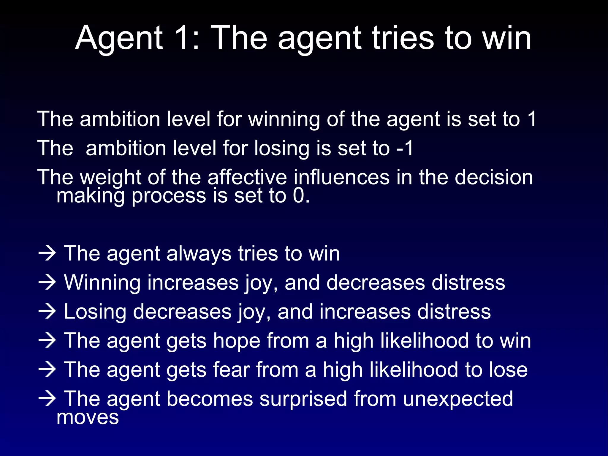 Agent 1: The agent tries to win The ambition level for winning of the agent is set to 1 The  ambition level for losing is set to -1  The weight of the affective influences in the decision making process is set to 0.    The agent always tries to win    Winning increases joy, and decreases distress    Losing decreases joy, and increases distress    The agent gets hope from a high likelihood to win    The agent gets fear from a high likelihood to lose    The agent becomes surprised from unexpected moves 