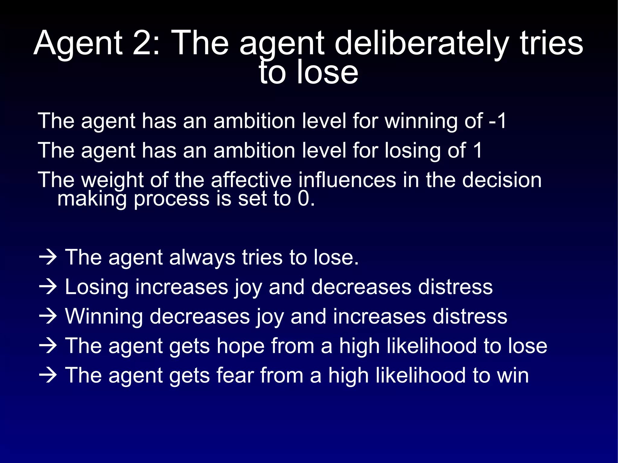 Agent 2: The agent deliberately tries to lose The agent has an ambition level for winning of -1 The agent has an ambition level for losing of 1 The weight of the affective influences in the decision making process is set to 0.    The agent always tries to lose.    Losing increases joy and decreases distress    Winning decreases joy and increases distress    The agent gets hope from a high likelihood to lose    The agent gets fear from a high likelihood to win 