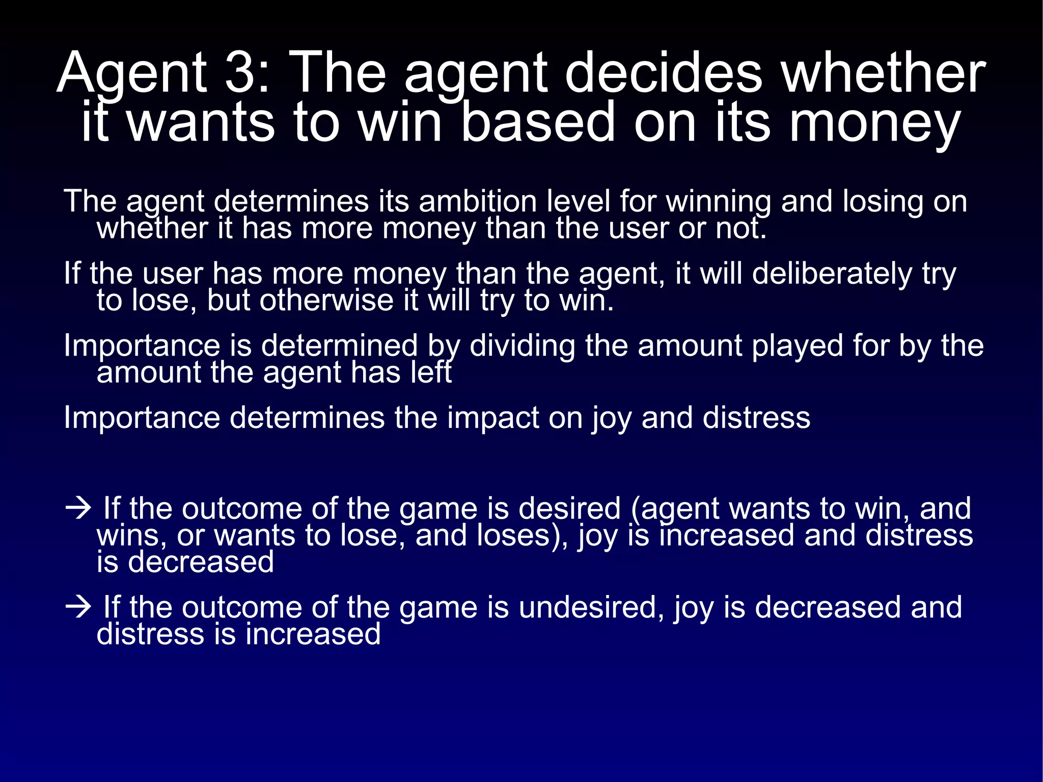 Agent 3: The agent decides whether it wants to win based on its money The agent determines its ambition level for winning and losing on whether it has more money than the user or not.  If the user has more money than the agent, it will deliberately try to lose, but otherwise it will try to win. Importance is determined by dividing the amount played for by the amount the agent has left Importance determines the impact on joy and distress    If the outcome of the game is desired (agent wants to win, and wins, or wants to lose, and loses), joy is increased and distress is decreased    If the outcome of the game is undesired, joy is decreased and distress is increased 