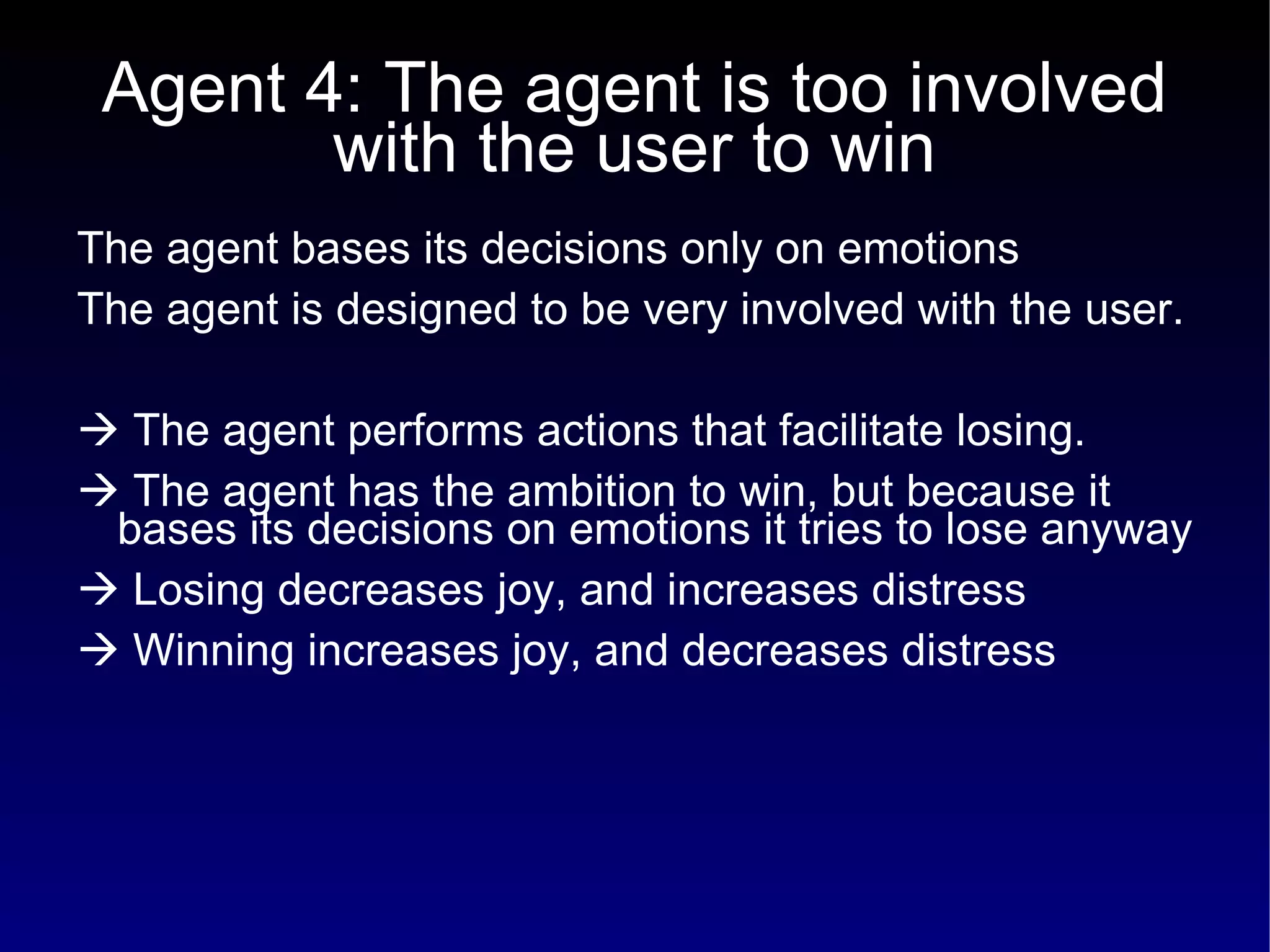 Agent 4: The agent is too involved with the user to win The agent bases its decisions only on emotions  The agent is designed to be very involved with the user.     The agent performs actions that facilitate losing.    The agent has the ambition to win, but because it bases its decisions on emotions it tries to lose anyway    Losing decreases joy, and increases distress    Winning increases joy, and decreases distress 