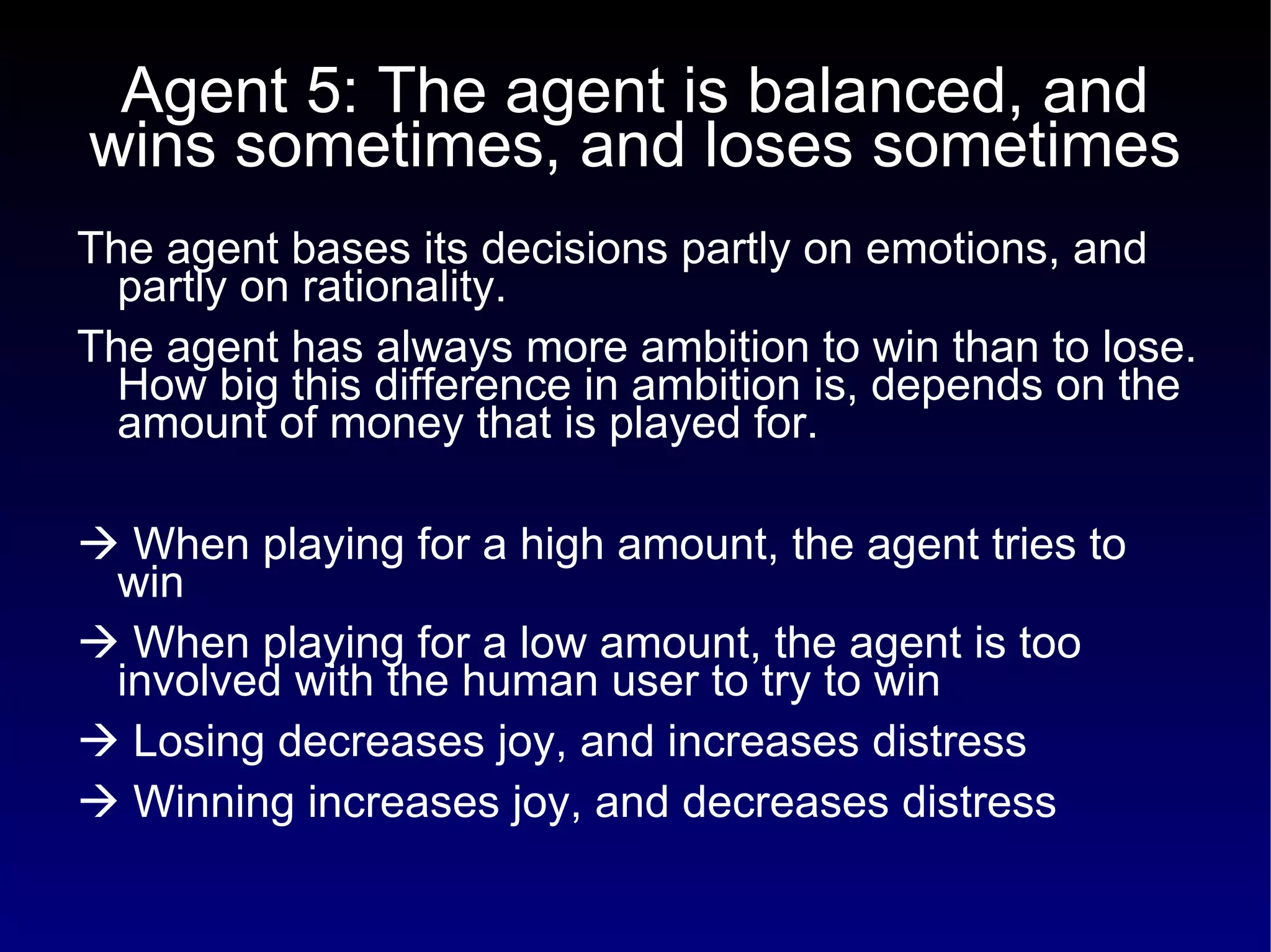 Agent 5: The agent is balanced, and wins sometimes, and loses sometimes The agent bases its decisions partly on emotions, and partly on rationality.  The agent has always more ambition to win than to lose. How big this difference in ambition is, depends on the amount of money that is played for.    When playing for a high amount, the agent tries to win    When playing for a low amount, the agent is too involved with the human user to try to win    Losing decreases joy, and increases distress    Winning increases joy, and decreases distress 