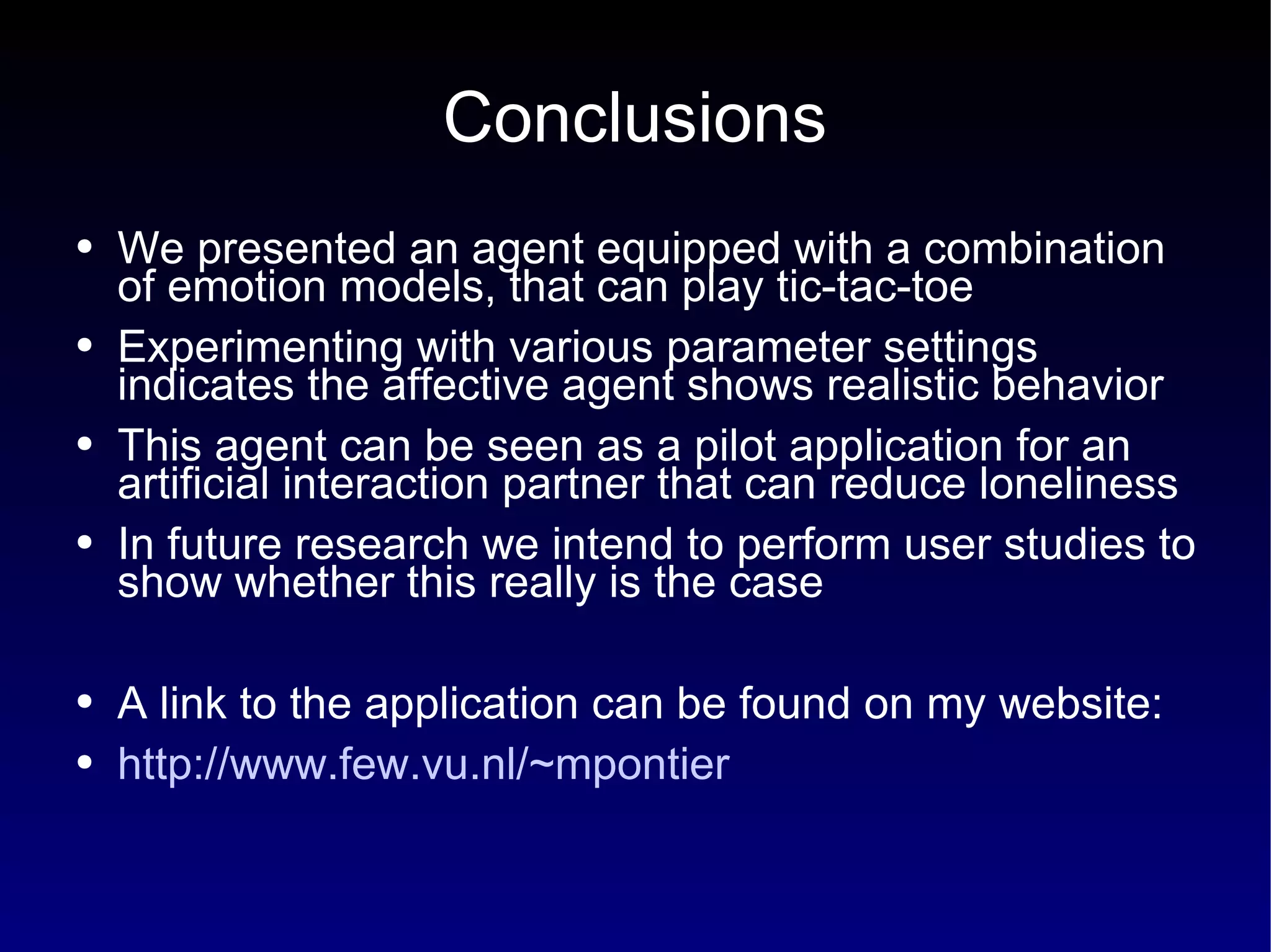 Conclusions We presented an agent equipped with a combination of emotion models, that can play tic-tac-toe Experimenting with various parameter settings indicates the affective agent shows realistic behavior This agent can be seen as a pilot application for an artificial interaction partner that can reduce loneliness In future research we intend to perform user studies to show whether this really is the case  A link to the application can be found on my website: http://www.few.vu.nl/~mpontier 