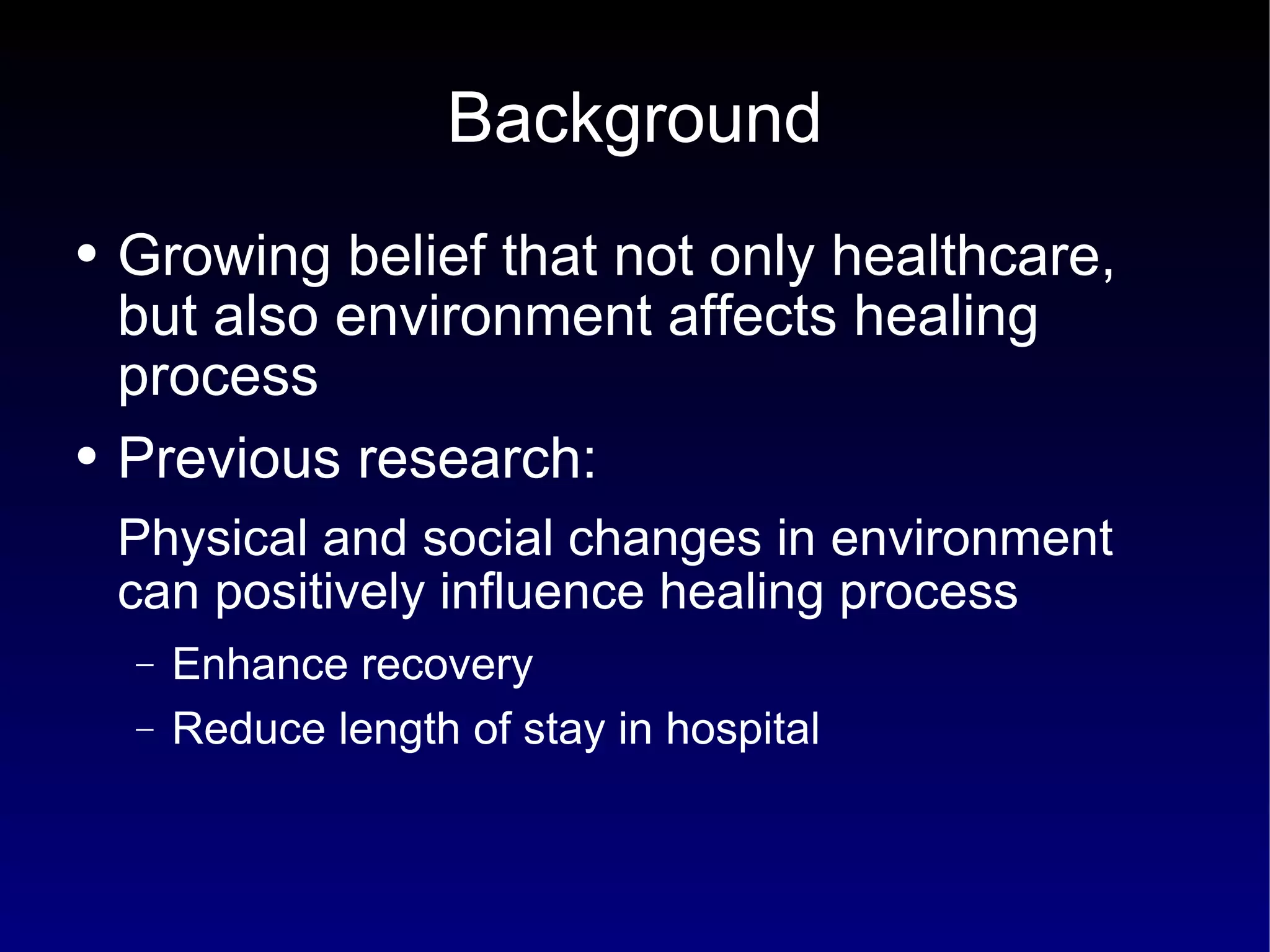 Background Growing belief that not only healthcare, but also environment affects healing process Previous research:  Physical and social changes in environment can positively influence healing process Enhance recovery Reduce length of stay in hospital 