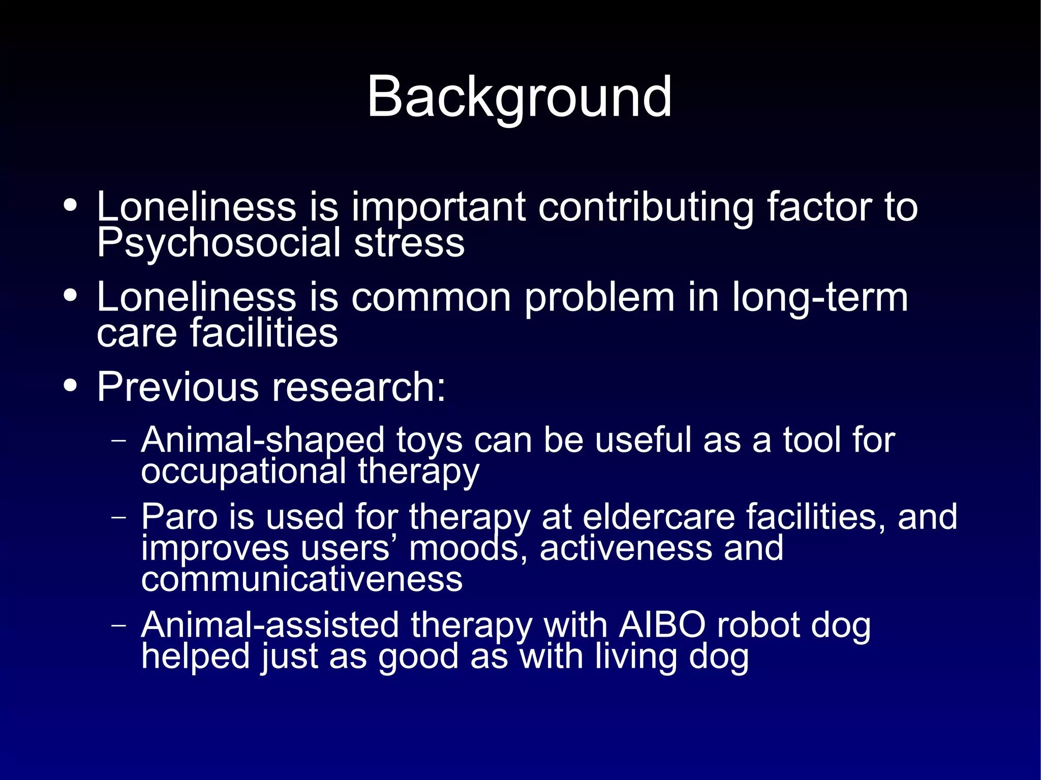 Background Loneliness is important contributing factor to Psychosocial stress Loneliness is common problem in long-term care facilities Previous research: Animal-shaped toys can be useful as a tool for occupational therapy Paro is used for therapy at eldercare facilities, and improves users’ moods, activeness and communicativeness Animal-assisted therapy with AIBO robot dog helped just as good as with living dog 