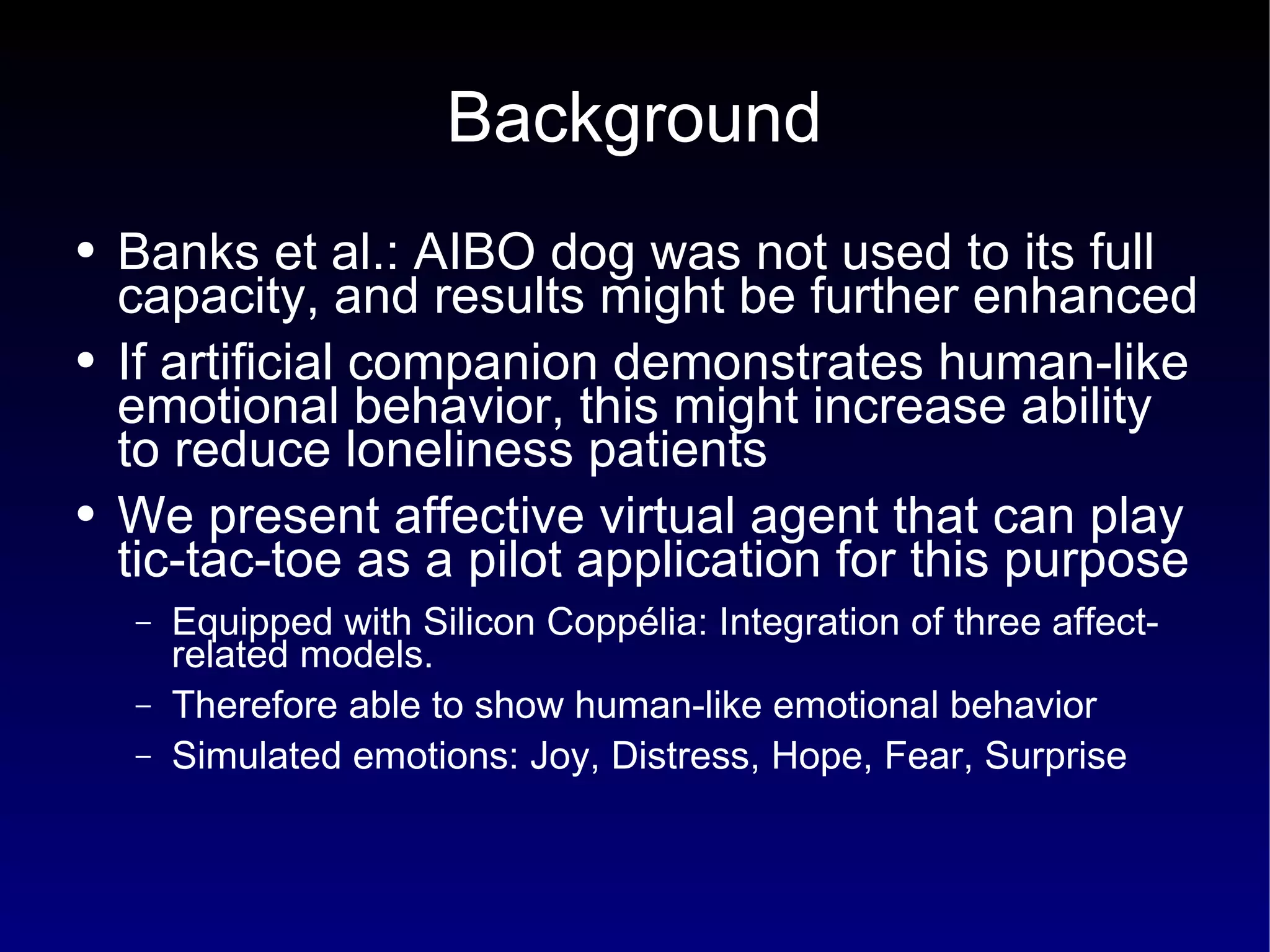 Background Banks et al.: AIBO dog was not used to its full capacity, and results might be further enhanced If artificial companion demonstrates human-like emotional behavior, this might increase ability to reduce loneliness patients We present affective virtual agent that can play tic-tac-toe as a pilot application for this purpose Equipped with Silicon Coppélia: Integration of three affect-related models. Therefore able to show human-like emotional behavior Simulated emotions: Joy, Distress, Hope, Fear, Surprise 