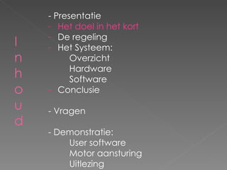 - Presentatie Het doel in het kort De regeling Het Systeem: Overzicht Hardware Software - Conclusie - Vragen - Demonstratie: User software Motor aansturing Uitlezing 