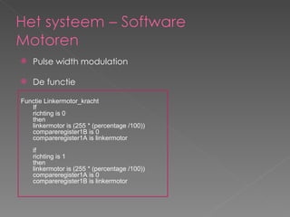 Pulse width modulation De functie Functie Linkermotor_kracht  If  richting is 0 then  linkermotor is (255 * (percentage /100)) compareregister1B is 0 compareregister1A is linkermotor if  richting is 1 then  linkermotor is (255 * (percentage /100)) compareregister1A is 0 compareregister1B is linkermotor 