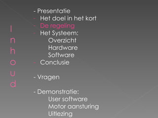 - Presentatie Het doel in het kort De regeling Het Systeem: Overzicht Hardware Software - Conclusie - Vragen - Demonstratie: User software Motor aansturing Uitlezing 