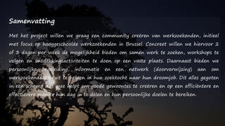 Samenvatting
Met het project willen we graag een community creëren van werkzoekenden, initieel
met focus op hooggeschoolde werkzoekenden in Brussel. Concreet willen we hiervoor 2
of 3 dagen per week de mogelijkheid bieden om samen werk te zoeken, workshops te
volgen en ontdekkingsactiviteiten te doen op een vaste plaats. Daarnaast bieden we
persoonlijke begeleiding, informatie en een netwerk (doorverwijzing) aan om
werkzoekende vooruit te helpen in hun zoektocht naar hun droomjob. Dit alles gegoten
in een schema dat mee helpt om goede gewoontes te creëren en op een efficiëntere en
effectievere manier hun dag in te delen en hun persoonlijke doelen te bereiken.
 
