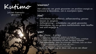 Kutimo Waarom?
Het cultiveren van goede gewoonten om positieve energie en
harmonie te bevorderen, ook in moeilijkere tijden.
Hoe?
• Ontwikkelen van zelfkennis, zelfaanvaarding, grenzen
kennen en aangeven
• Zelfontplooiing - ontwikkelen van goede gewoonten
• Ontwikkelen van een grotere realiteitscheck: meer beseffen
wat echt mogelijk is
Wat?
• Een schema - 3 peilers
• Discovery: ontdek jezelf, anderen, je omgeving
• Productieve tijd (co-searching): samen werk zoeken, workshops
• Persoonlijke ontwikkeling: een plan, opvolging, workshops
• Een community- delen van ervaringen, informatie, leren van elkaar
• online: informatie delen: wiki, forum, app, drive,.....
• offline: schema individueel en in community
• Support: begeleiding en steun van ons en van elkaar
[uit het Esperanto:
“gewoonte”]
 