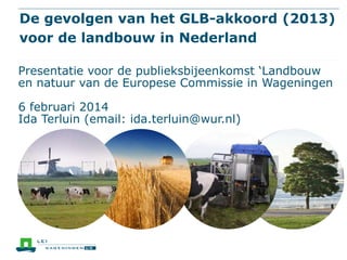De gevolgen van het GLB-akkoord (2013)
voor de landbouw in Nederland
Presentatie voor de publieksbijeenkomst ‘Landbouw
en natuur van de Europese Commissie in Wageningen

6 februari 2014
Ida Terluin (email: ida.terluin@wur.nl)

 