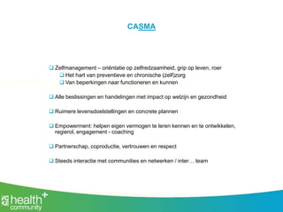 CASMA
 Zelfmanagement – oriëntatie op zelfredzaamheid, grip op leven, roer
 Het hart van preventieve en chronische (zelf)zorg
 Van beperkingen naar functioneren en kunnen
 Alle beslissingen en handelingen met impact op welzijn en gezondheid
 Ruimere levensdoelstellingen en concrete plannen
 Empowerment: helpen eigen vermogen te leren kennen en te ontwikkelen,
regierol, engagement - coaching
 Partnerschap, coproductie, vertrouwen en respect
 Steeds interactie met communities en netwerken / inter… team
 