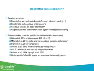 Bestraffen versus belonen?
 Taxatie / accijnzen
Doelstelling van gedrag in kwestie? (roken, alcohol, voeding…)
Combinatie met positieve ondersteuning
Positieve prikkels als beter alternatief?
Rugzaksystemen combineren beide zijden van responsabilisering
 Belonen (zeker, objectief, positief escalerende beloningsladder)
Giles et al, 2014; meta-analyse: RR 1,5 – 2,5
Mitchell et al, 2013; meta-analyse: positieve ‘exercise adherence’
Sigmon et al, 2012: bij rookstop
Defulio et al, 2012: medicamenteuze therapietrouw
NICE: belonende vouchers bij drugproblematiek
Adams et al, 2014; Lynagh et al, 2013…
Groter positief effect bij lagere socio-economische doelgroepen
 