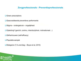 Zorgprofessionals - Preventieprofessionals
 Green prescriptions
 Geaccrediteerde preventieve performantie
 Stigma – ondergebruik – ongelijkheid
 Opleiding!! (gericht, continu, interdisciplinair, motivationeel…)
 Zelfvertrouwen (self-efficacy)
 Populatie-aanpak
 Delegeren (7,4 uren/dag – Boyce et al, 2010)
 