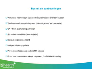 Besluit en aanbevelingen
 Van ziekte naar welzijn & gezondheid; rat race en branden blussen
 Van losstaand naar geïntegreerd (allen ‘eigenaar’ van preventie)
 CA + SMA evenwichtig activeren
 Sociaal en betrokken (peer-to-peer)
 Digitaal en geconnecteerd
 Met precisie en populatie
 Preventieprofessionals en CASMA-prikkels
 Economisch en onderzoeks-ecosysteem; CASMA health valley
 