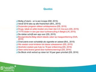 Quotes
 Mollig of slank – er is een knopje (DM, 2015)
 Vanaf 2016 taks op alle frisdranken (BVL, 2015)
 Duizenden jongeren slikken antidepressiva (DS, 2015)
 Drugs, tabak en pillen kosten ons meer dan 4,5 mia euro (DS, 2015)
 11770 doden in een jaar door luchtvervuiling in België (LN, 2015)
 De dokter schrijft een app voor (DS, 2015)
 Bourgondische Belg rekent steeds vaker op maagverkleining (GVA,
2015)
 Charcuterie even schadelijk als sigarette en asbest (BVL, 2015)
 We voeden onze kinderen tot obese volwassenen (DS, 2015)
 Alcoholici zoeken pas hulp na 18 jaar ontkenning (DS, 2016)
 Geen extra levens gered door kankerscreenings (DS, 2016)
 De Block vindt verbod op roken tot 18 jaar geen prioriteit (DS, 2016)
 
