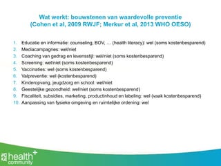 Wat werkt: bouwstenen van waardevolle preventie
(Cohen et al, 2009 RWJF; Merkur et al, 2013 WHO OESO)
1. Educatie en informatie: counseling, BOV, … (health literacy): wel (soms kostenbesparend)
2. Mediacampagnes: wel/niet
3. Coaching van gedrag en levensstijl: wel/niet (soms kostenbesparend)
4. Screening: wel/niet (soms kostenbesparend)
5. Vaccinaties: wel (soms kostenbesparend)
6. Valpreventie: wel (kostenbesparend)
7. Kinderopvang, jeugdzorg en school: wel/niet
8. Geestelijke gezondheid: wel/niet (soms kostenbesparend)
9. Fiscaliteit, subsidies, marketing, productinhoud en labeling: wel (vaak kostenbesparend)
10. Aanpassing van fysieke omgeving en ruimtelijke ordening: wel
 