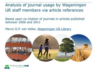 Analysis of journal usage by Wageningen
UR staff members via article references
Based upon co-citation of journals in articles published
between 2006 and 2011
Marco G.P. van Veller, Wageningen UR Library
 