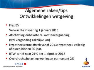 Algemene zaken/tips
         Ontwikkelingen wetgeving
 Flex BV
  Verwachte invoering 1 januari 2013
 Afschaffing onbelaste reiskostenvergoeding
  (wel vergoeding zakelijke km)
 Hypotheekrente aftrek vanaf 2013: hypotheek volledig
  aflossen binnen 30 jaar.
 BTW-tarief naar 21% per 1 oktober 2012
 Overdrachtsbelasting woningen permanent 2%
 