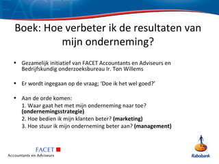 Boek: Hoe verbeter ik de resultaten van
         mijn onderneming?
• Gezamelijk initiatief van FACET Accountants en Adviseurs en
  Bedrijfskundig onderzoeksbureau Ir. Ton Willems

• Er wordt ingegaan op de vraag; ‘Doe ik het wel goed?’

• Aan de orde komen:
  1. Waar gaat het met mijn onderneming naar toe?
  (ondernemingsstrategie)
  2. Hoe bedien ik mijn klanten beter? (marketing)
  3. Hoe stuur ik mijn onderneming beter aan? (management)
 