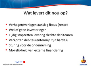 Wat levert dit nou op?

   Verhogen/verlagen aanslag fiscus (rente)
   Wel of geen investeringen
   Tijdig stopzetten levering slechte debiteuren
   Verkorten debiteurentermijn zijn harde €
   Sturing voor de onderneming
   Mogelijkheid van externe financiering
 