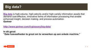|
Big data?
Big data is high-volume, high-velocity and/or high-variety information assets that
demand cost-effective, innovative forms of information processing that enable
enhanced insight, decision making, and process automation.
Gartner
http://www.gartner.com/it-glossary/big-data/
In dit geval:
“Data hoeveelheden te groot om te verwerken op een enkele machine.”
6
 